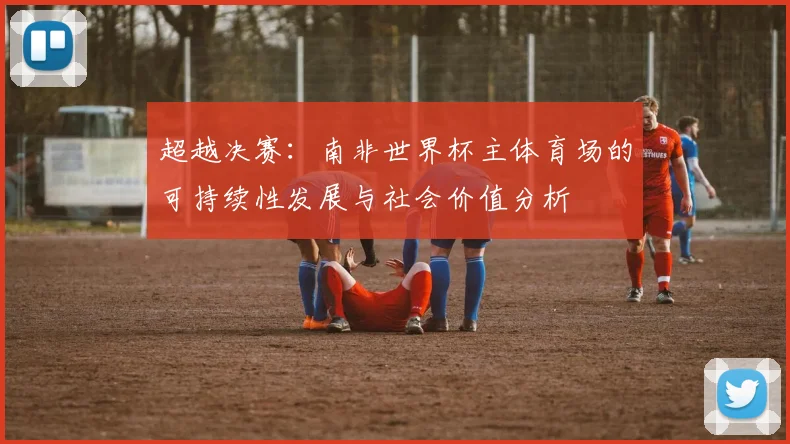 超越决赛：南非世界杯主体育场的可持续性发展与社会价值分析