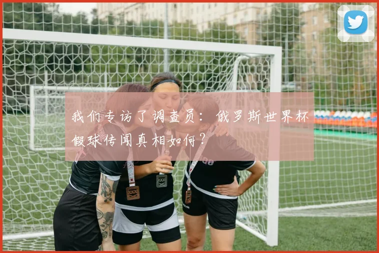 我们专访了调查员:俄罗斯世界杯假球传闻真相如何?