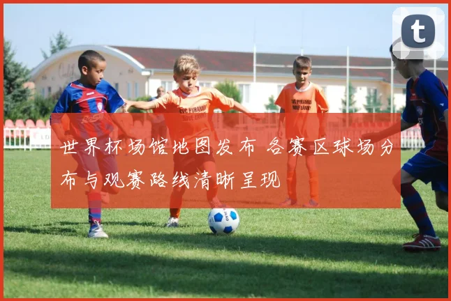 世界杯场馆地图发布 各赛区球场分布与观赛路线清晰呈现