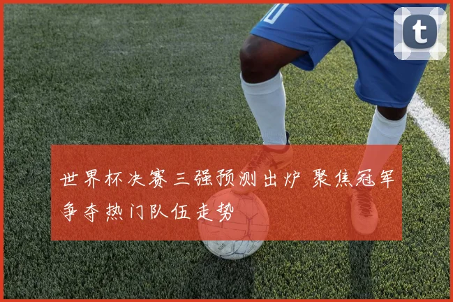 世界杯决赛三强预测出炉 聚焦冠军争夺热门队伍走势