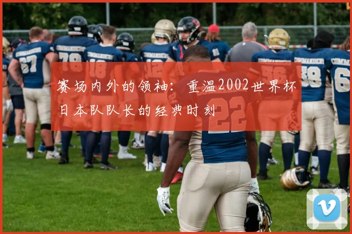 赛场内外的领袖：重温2002世界杯日本队队长的经典时刻